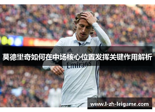 莫德里奇如何在中场核心位置发挥关键作用解析
