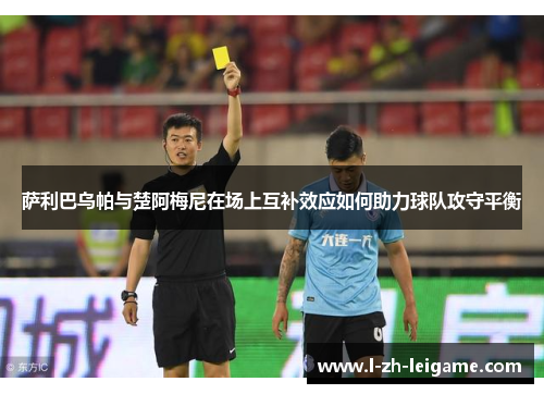 萨利巴乌帕与楚阿梅尼在场上互补效应如何助力球队攻守平衡 萨利巴乌帕与楚阿梅尼在场上互补效应如何助力球队攻守平衡