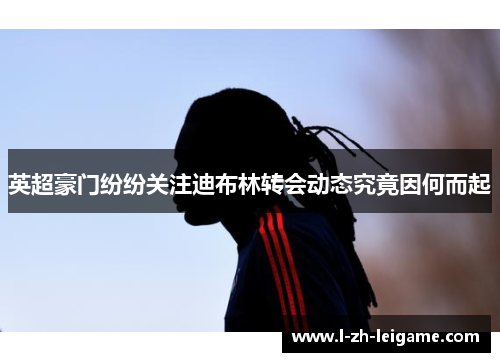 英超豪门纷纷关注迪布林转会动态究竟因何而起