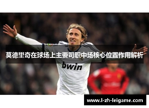 莫德里奇在球场上主要司职中场核心位置作用解析