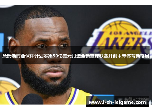 詹姆斯商业伙伴计划筹集50亿美元打造全新篮球联赛开创未来体育新格局 詹姆斯商业伙伴计划筹集50亿美元打造全新篮球联赛开创未来体育新格局