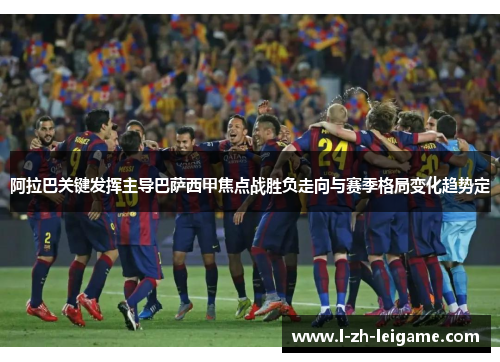 阿拉巴关键发挥主导巴萨西甲焦点战胜负走向与赛季格局变化趋势定