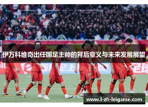 伊万科维奇出任国足主帅的背后意义与未来发展展望 伊万科维奇出任国足主帅的背后意义与未来发展展望