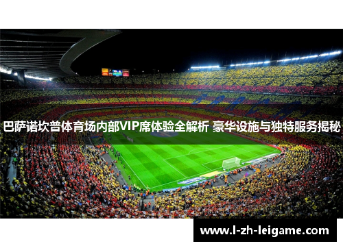 巴萨诺坎普体育场内部VIP席体验全解析 豪华设施与独特服务揭秘 巴萨诺坎普体育场内部VIP席体验全解析 豪华设施与独特服务揭秘