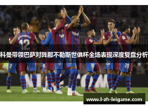 科曼带领巴萨对阵那不勒斯世俱杯全场表现深度复盘分析 科曼带领巴萨对阵那不勒斯世俱杯全场表现深度复盘分析