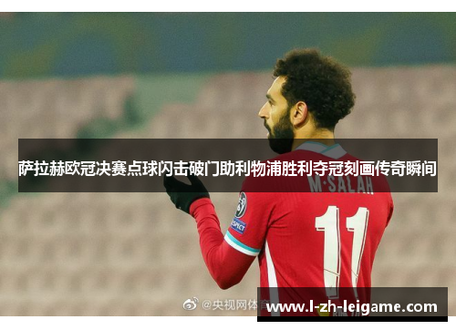萨拉赫欧冠决赛点球闪击破门助利物浦胜利夺冠刻画传奇瞬间 萨拉赫欧冠决赛点球闪击破门助利物浦胜利夺冠刻画传奇瞬间