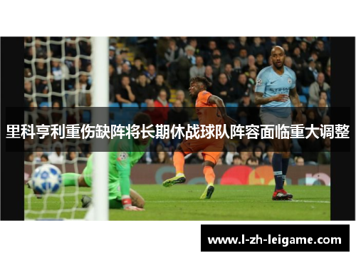 里科亨利重伤缺阵将长期休战球队阵容面临重大调整 里科亨利重伤缺阵将长期休战球队阵容面临重大调整
