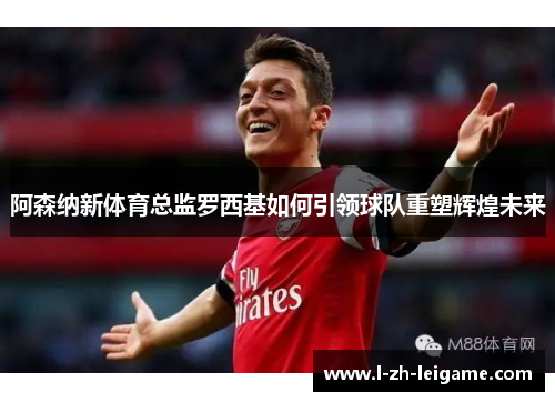 阿森纳新体育总监罗西基如何引领球队重塑辉煌未来