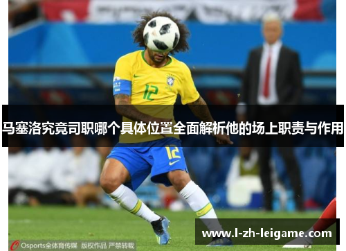 马塞洛究竟司职哪个具体位置全面解析他的场上职责与作用
