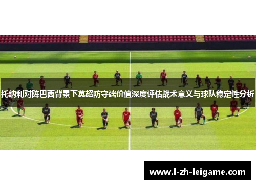 托纳利对阵巴西背景下英超防守端价值深度评估战术意义与球队稳定性分析